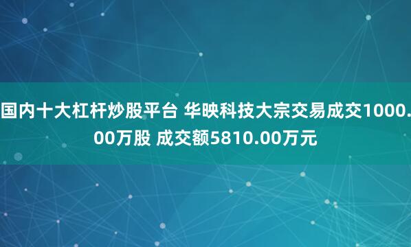 国内十大杠杆炒股平台 华映科技大宗交易成交1000.00万股 成交额5810.00万元