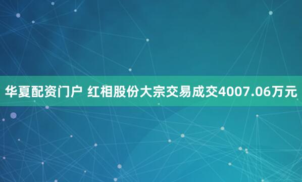 华夏配资门户 红相股份大宗交易成交4007.06万元