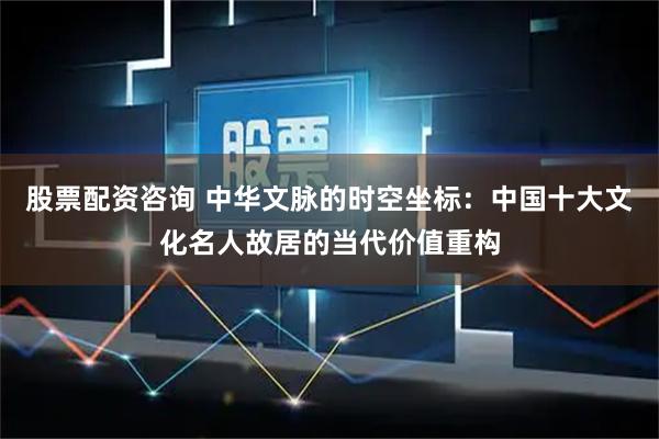 股票配资咨询 中华文脉的时空坐标:中国十大文化名人故居的当代价值重构