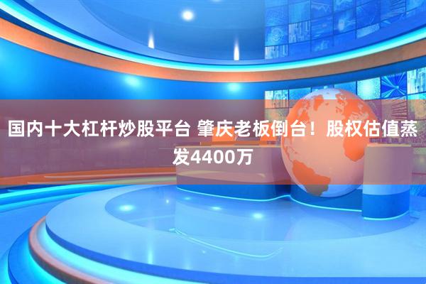 国内十大杠杆炒股平台 肇庆老板倒台！股权估值蒸发4400万