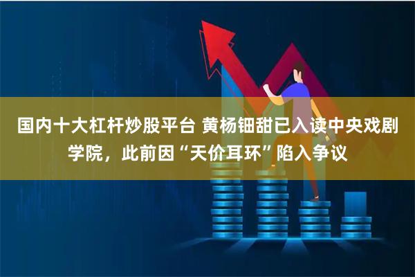 国内十大杠杆炒股平台 黄杨钿甜已入读中央戏剧学院,此前因“天价耳环”陷入争议