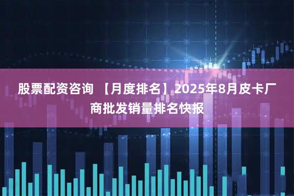 股票配资咨询 【月度排名】2025年8月皮卡厂商批发销量排名快报