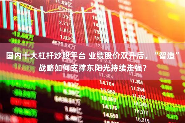 国内十大杠杆炒股平台 业绩股价双升后，“智造”战略如何支撑东阳光持续走强？