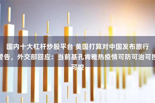 国内十大杠杆炒股平台 美国打算对中国发布旅行警告,外交部回应:当前基孔肯雅热疫情可防可治可控