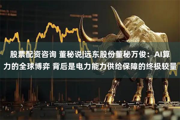 股票配资咨询 董秘说|远东股份董秘万俊：AI算力的全球博弈 背后是电力能力供给保障的终极较量