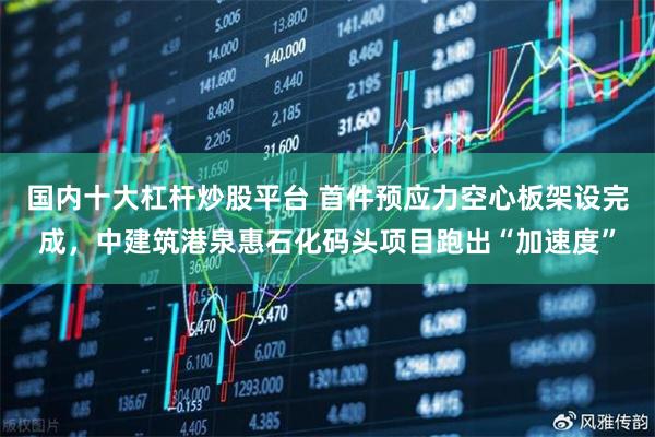 国内十大杠杆炒股平台 首件预应力空心板架设完成，中建筑港泉惠石化码头项目跑出“加速度”