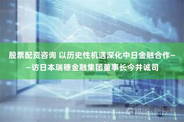 股票配资咨询 以历史性机遇深化中日金融合作——访日本瑞穗金融集团董事长今井诚司