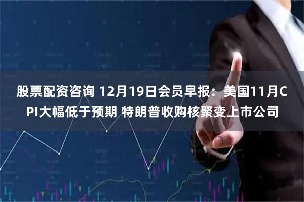 股票配资咨询 12月19日会员早报：美国11月CPI大幅低于预期 特朗普收购核聚变上市公司