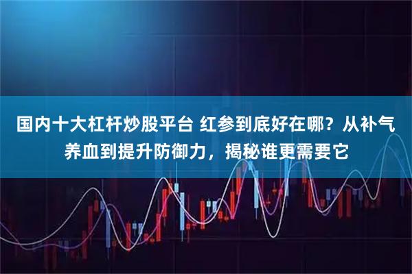 国内十大杠杆炒股平台 红参到底好在哪？从补气养血到提升防御力，揭秘谁更需要它