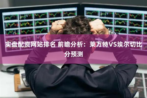 实盘配资网站排名 前瞻分析：莱万特VS埃尔切比分预测