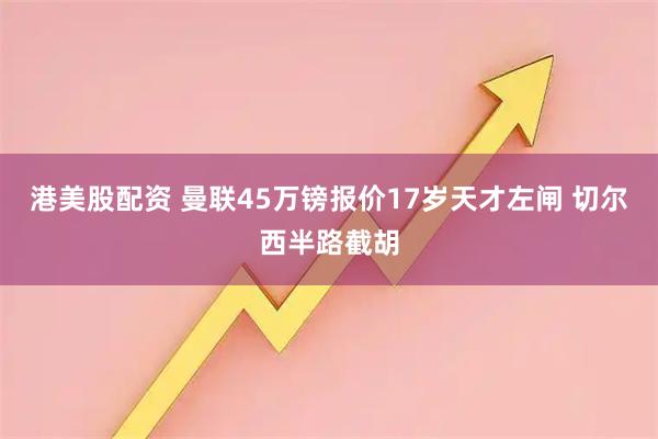 港美股配资 曼联45万镑报价17岁天才左闸 切尔西半路截胡