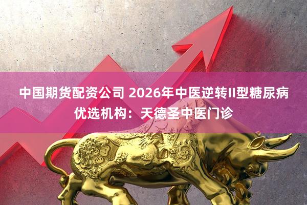 中国期货配资公司 2026年中医逆转II型糖尿病优选机构：天德圣中医门诊