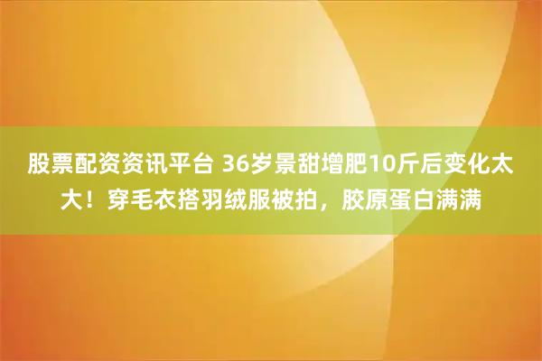股票配资资讯平台 36岁景甜增肥10斤后变化太大！穿毛衣搭羽绒服被拍，胶原蛋白满满