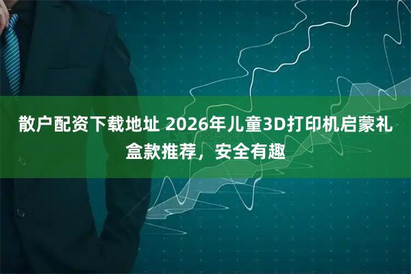 散户配资下载地址 2026年儿童3D打印机启蒙礼盒款推荐，安全有趣