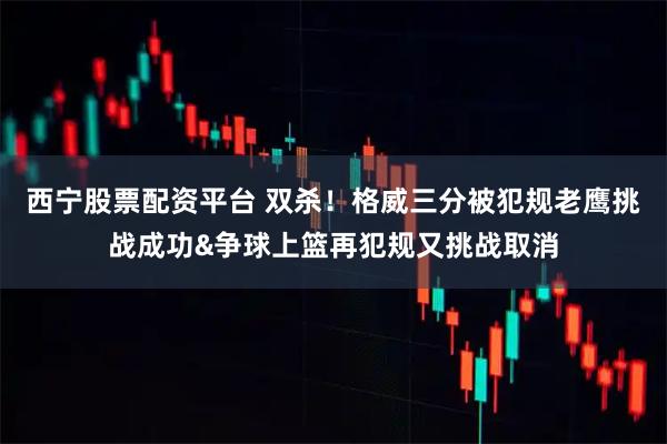 西宁股票配资平台 双杀！格威三分被犯规老鹰挑战成功&争球上篮再犯规又挑战取消