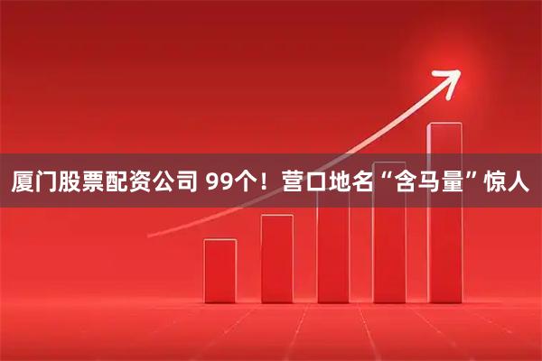 厦门股票配资公司 99个！营口地名“含马量”惊人