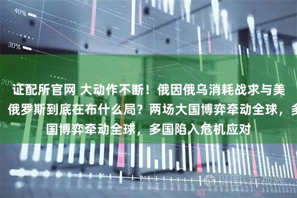 证配所官网 大动作不断！俄因俄乌消耗战求与美谈和却绕开中国，俄罗斯到底在布什么局？两场大国博弈牵动全球，多国陷入危机应对