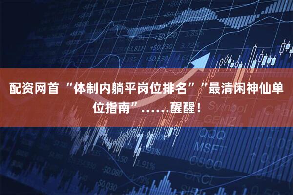 配资网首 “体制内躺平岗位排名”“最清闲神仙单位指南”……醒醒!