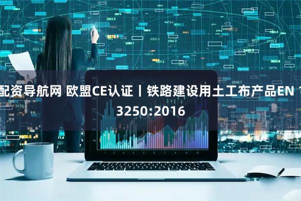 配资导航网 欧盟CE认证丨铁路建设用土工布产品EN 13250:2016