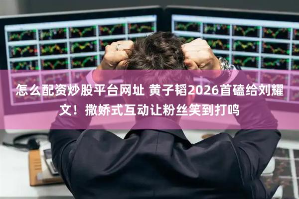怎么配资炒股平台网址 黄子韬2026首磕给刘耀文!撒娇式互动让粉丝笑到打鸣