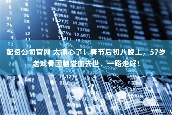 配资公司官网 太痛心了！春节后初八晚上，57岁老戏骨因脑溢血去世，一路走好！