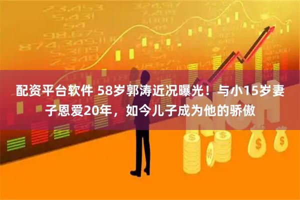 配资平台软件 58岁郭涛近况曝光！与小15岁妻子恩爱20年，如今儿子成为他的骄傲