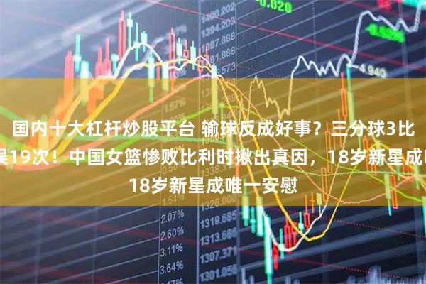 国内十大杠杆炒股平台 输球反成好事？三分球3比15，失误19次！中国女篮惨败比利时揪出真因，18岁新星成唯一安慰
