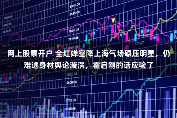 网上股票开户 全红婵空降上海气场碾压明星，仍难逃身材舆论漩涡，霍启刚的话应验了