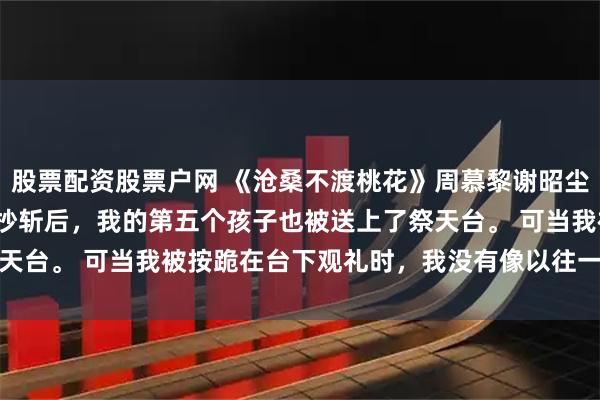 股票配资股票户网 《沧桑不渡桃花》周慕黎谢昭尘周婉柔 将军府满门抄斩后,我的第五个孩子也被送上了祭天台。 可当我被按跪在台下观礼时,我没有像以往一样撞得头破