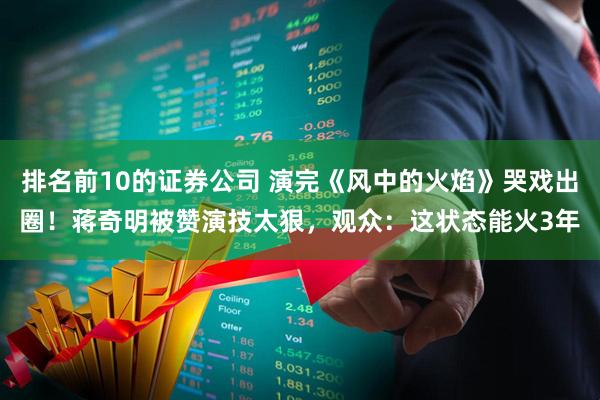 排名前10的证券公司 演完《风中的火焰》哭戏出圈!蒋奇明被赞演技太狠,观众:这状态能火3年