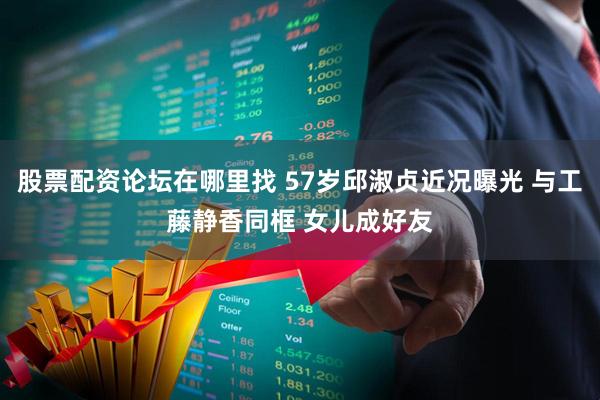 股票配资论坛在哪里找 57岁邱淑贞近况曝光 与工藤静香同框 女儿成好友