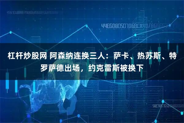 杠杆炒股网 阿森纳连换三人：萨卡、热苏斯、特罗萨德出场，约克雷斯被换下