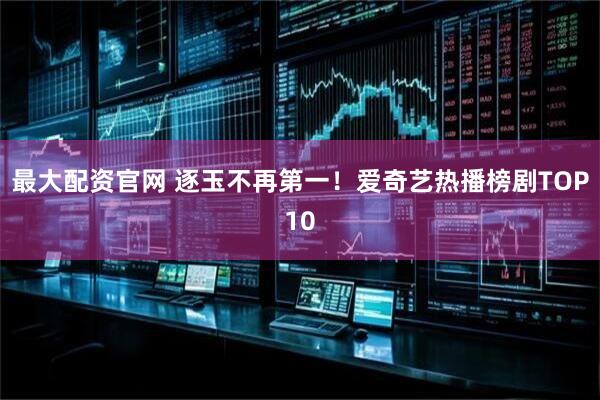 最大配资官网 逐玉不再第一！爱奇艺热播榜剧TOP10
