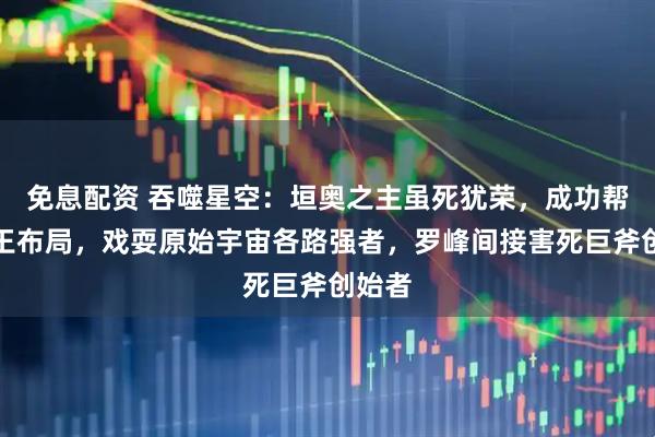 免息配资 吞噬星空：垣奥之主虽死犹荣，成功帮震迦王布局，戏耍原始宇宙各路强者，罗峰间接害死巨斧创始者