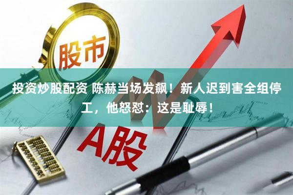 投资炒股配资 陈赫当场发飙！新人迟到害全组停工，他怒怼：这是耻辱！