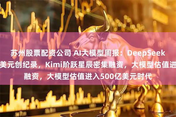苏州股票配资公司 AI大模型周报：DeepSeek首轮估值破500亿美元创纪录，Kimi阶跃星辰密集融资，大模型估值进入500亿美元时代