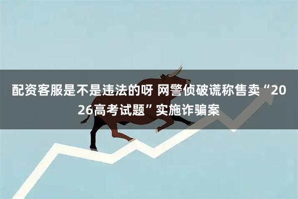配资客服是不是违法的呀 网警侦破谎称售卖“2026高考试题”实施诈骗案