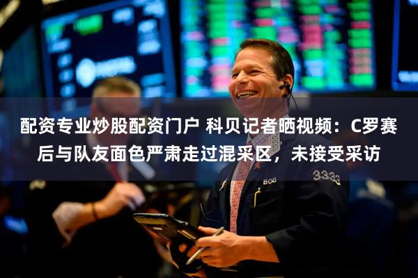 配资专业炒股配资门户 科贝记者晒视频：C罗赛后与队友面色严肃走过混采区，未接受采访