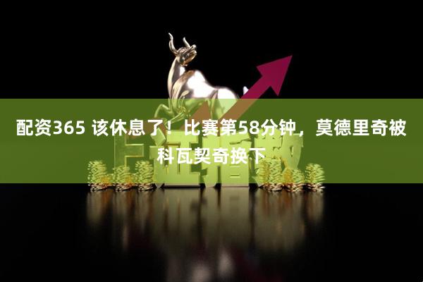 配资365 该休息了！比赛第58分钟，莫德里奇被科瓦契奇换下