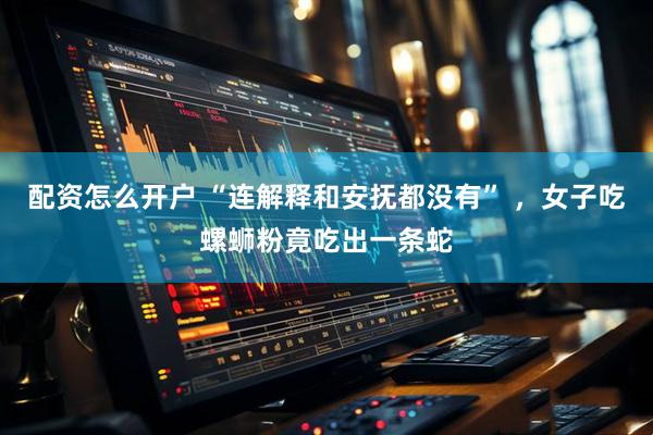 配资怎么开户 “连解释和安抚都没有” ,女子吃螺蛳粉竟吃出一条蛇