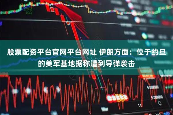 股票配资平台官网平台网址 伊朗方面：位于约旦的美军基地据称遭到导弹袭击