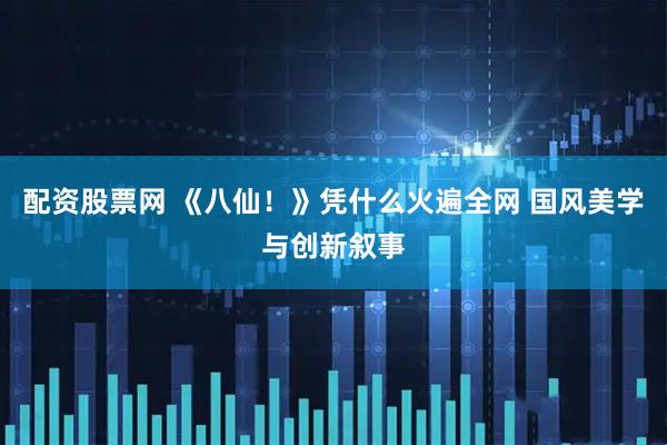 配资股票网 《八仙！》凭什么火遍全网 国风美学与创新叙事