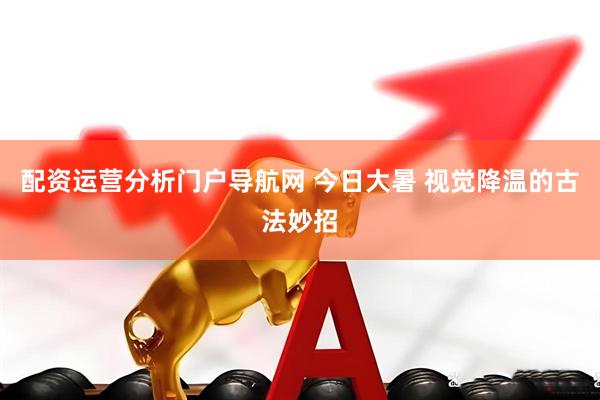 配资运营分析门户导航网 今日大暑 视觉降温的古法妙招