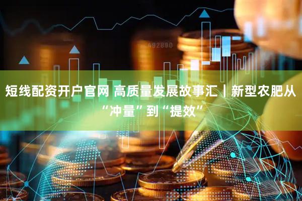 短线配资开户官网 高质量发展故事汇｜新型农肥从“冲量”到“提效”