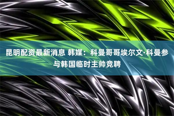 昆明配资最新消息 韩媒：科曼哥哥埃尔文·科曼参与韩国临时主帅竞聘