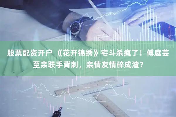 股票配资开户 《花开锦绣》宅斗杀疯了!傅庭芸至亲联手背刺,亲情友情碎成渣?